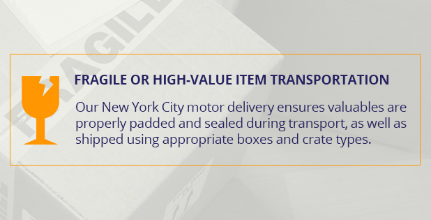 Fragile or high-value item transportation. Our New York City motor delivery ensures valuables are properly padded and sealed during transport, as well as shipped using appropriate boxes and crate types.